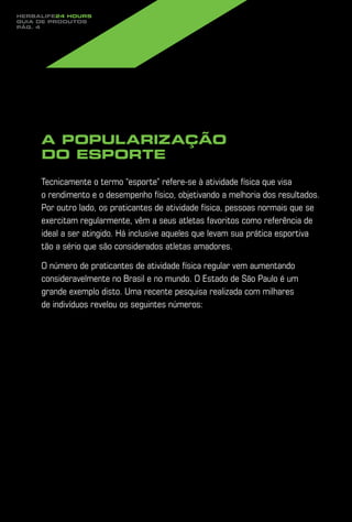 Herbalife24 hours
guia de produtos
pág. 4




     A popularização
     do esporte

     Tecnicamente o termo “esporte” refere-se à atividade física que visa
     o rendimento e o desempenho físico, objetivando a melhoria dos resultados.
     Por outro lado, os praticantes de atividade física, pessoas normais que se
     exercitam regularmente, vêm a seus atletas favoritos como referência de
     ideal a ser atingido. Há inclusive aqueles que levam sua prática esportiva
     tão a sério que são considerados atletas amadores.

     O número de praticantes de atividade física regular vem aumentando
     consideravelmente no Brasil e no mundo. O Estado de São Paulo é um
     grande exemplo disto. Uma recente pesquisa realizada com milhares
     de indivíduos revelou os seguintes números:
 