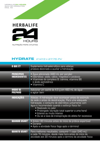 Herbalife24 hours
guia de produtos
pág. 40




     Hydrate             #1413 • 27,75 PV


     O que é?       Suplemento hidroeletrolítico para atletas:
                    produto destinado a auxiliar a hidratação

     Principais     •  gua adicionada (480 mL por porção)
                      Á
     ingredientes   •  letrólitos: sódio, cálcio, magnésio e potássio
                      E
                    •  itaminas do complexo B: tiamina, vitamina b6
                      V
                      e ácido pantotênico
                    •  itamina C
                      V

     Modo de        Adicionar um sachê de 4,5 g em 480 mL de água
     preparo        e agitar bem

     Indicações     Atletas. A hidratação deve acontecer antes do estímulo
                    da sede e antes da desidratação. Para uma adequada
                    hidratação, o consumo de eletrólitos juntamente com
                    água é recomendado quando o esforço físico for:
                        •  ealizado no calor
                          R
                        •  rolongado (duração total superior a uma hora)
                          P
                        • ntenso ou muito intenso
                          I
                        •  u se a taxa de transpiração do atleta for excessiva
                          O

     Quando usar?   •  ntes (30 minutos antes do início da prática esportiva)
                      A
                    •  urante
                      D
                    •  pós a atividade física (logo após o término)
                      A

     Quanto usar?   Para melhores resultados, consumir 1 copo (240 mL)
                    a cada 15 minutos, desde meia hora antes do início da
                    atividade até 30 minutos após o término da atividade física
 