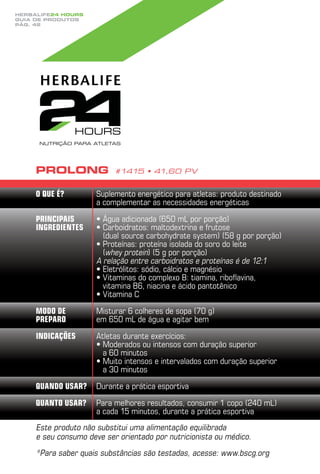 Herbalife24 hours
guia de produtos
pág. 42




     Prolong               #1415 • 41,60 PV


     O que é?         Suplemento energético para atletas: produto destinado
                      a complementar as necessidades energéticas

     Principais       •  gua adicionada (650 mL por porção)
                        Á
     ingredientes     •  arboidratos: maltodextrina e frutose
                        C
                        (dual source carbohydrate system) (58 g por porção)
                      •  roteínas: proteína isolada do soro do leite
                        P
                        (whey protein) (5 g por porção)
                      A relação entre carboidratos e proteínas é de 12:1
                      •  letrólitos: sódio, cálcio e magnésio
                        E
                      •  itaminas do complexo B: tiamina, riboflavina,
                        V
                        vitamina b6, niacina e ácido pantotênico
                      •  itamina C
                        V
     Modo de          Misturar 6 colheres de sopa (70 g)
     preparo          em 650 mL de água e agitar bem
     Indicações       Atletas durante exercícios:
                      •  oderados ou intensos com duração superior
                        M
                        a 60 minutos
                      •  uito intensos e intervalados com duração superior
                        M
                        a 30 minutos
     Quando usar?     Durante a prática esportiva
     Quanto usar?     Para melhores resultados, consumir 1 copo (240 mL)
                      a cada 15 minutos, durante a prática esportiva
     Este produto não substitui uma alimentação equilibrada
     e seu consumo deve ser orientado por nutricionista ou médico.
     * ara saber quais substâncias são testadas, acesse: www.bscg.org
      P
 