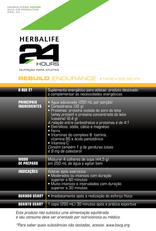 Herbalife24 hours
guia de produtos
pág. 44




     Rebuild Endurance                              #1416 • 55,50 PV


     O que é?         Suplemento energético para atletas: produto destinado
                      a complementar as necessidades energéticas

     Principais       •  gua adicionada (250 mL por porção)
                        Á
     ingredientes     •  arboidratos (32 g)
                        C
                      •  roteínas: proteína isolada do soro do leite
                        P
                        (whey protein) e proteína concentrada do leite
                        (caseína) (8,4 g)
                      A relação entre carboidratos e proteínas é de 4:1
                      •  letrólitos: sódio, cálcio e magnésio
                        E
                      •  erro
                        F
                      •  itaminas do complexo B: tiamina,
                        V
                        vitamina B6 e ácido pantotênico
                      •  itamina C
                        V
                      Contém também 1 g de gorduras totais
                      e 9 mg de colesterol
     Modo             Misturar 4 colheres de sopa (44,5 g)
     de preparo       em 250 mL de água e agitar bem
     Indicações       Atletas após exercícios:
                      •  oderados ou intensos com duração
                        M
                        superior a 60 minutos
                      •  uito intensos e intervalados com duração
                        M
                        superior a 30 minutos
     Quando usar?     • mediatamente após a realização do esforço físico
                        I
     Quanto usar?     1 copo (250 mL) 30 minutos após a prática esportiva

    Este produto não substitui uma alimentação equilibrada
    e seu consumo deve ser orientado por nutricionista ou médico.
    * ara saber quais substâncias são testadas, acesse: www.bscg.org
     P
 