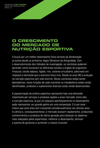 Herbalife24 hours
guia de produtos
pág. 6




     O crescimento
     do mercado de
     nutrição esportiva

     A busca por um melhor desempenho físico através da alimentação
     já existia desde os primeiros Jogos Olímpicos da Antiguidade. Com
     o desenvolvimento dos métodos de investigação, os cientistas puderam
     aprender como funcionam os diferentes tecidos e órgãos do organismo
     (músculo, tecido adiposo, fígado, rins, sistema circulatório, pâncreas) em
     resposta à demanda que o exercício físico traz. Desde os anos 90 a evolução
     na nutrição esportiva tem sido enorme. Novos nutrientes estão sendo
     descobertos, novas funções de cada nutriente no metabolismo estão sendo
     identificadas, produtos e suplementos diversos estão sendo desenvolvidos.

     A popularização da prática esportiva representa hoje uma demanda
     importante por serviços e produtos ligados a esse mercado, entre eles
     a nutrição esportiva, já que um pequeno aperfeiçoamento no desempenho
     pode representar um grande ganho em uma competição. E é por esse
     motivo que essa área vem crescendo consideravelmente nos últimos anos.
     A ciência e, consequentemente, o mercado evoluem rapidamente, produzindo
     conhecimentos e produtos de última geração para alcançar os objetivos
     mais cobiçados pelos esportistas: melhorar o desempenho, otimizar
     a queima de gorduras e aumentar a massa muscular.
 