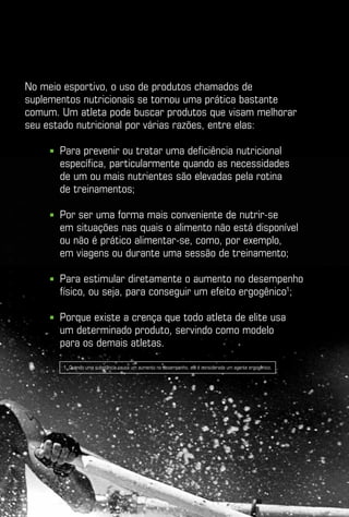 No meio esportivo, o uso de produtos chamados de
suplementos nutricionais se tornou uma prática bastante
comum. Um atleta pode buscar produtos que visam melhorar
seu estado nutricional por várias razões, entre elas:

     ■   P
          ara prevenir ou tratar uma deficiência nutricional
         específica, particularmente quando as necessidades
         de um ou mais nutrientes são elevadas pela rotina
         de treinamentos;

     ■   P
          or ser uma forma mais conveniente de nutrir-se
         em situações nas quais o alimento não está disponível
         ou não é prático alimentar-se, como, por exemplo,
         em viagens ou durante uma sessão de treinamento;

     ■   P
          ara estimular diretamente o aumento no desempenho
         físico, ou seja, para conseguir um efeito ergogênico1;

     ■   P
          orque existe a crença que todo atleta de elite usa
         um determinado produto, servindo como modelo
         para os demais atletas.

         1. Quando uma substância causa um aumento no desempenho, ela é considerada um agente ergogênico.
 
