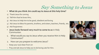 Say Something to Jesus
• What do you think Jim could say to Jesus at this holy time?
1) Thank Jesus for coming
2) Tell Him that he loves Him,
3) Ask Jesus to help him to be good, obedient and loving
4) Ask Jesus to bless his parents, brothers, and sisters, teachers, friends, etc..
5) Ask forgiveness
• Jesus looks forward very much to come to us in Holy
Communion.
1. What would you say to Jesus when you receive Him in Holy
Communion?
2. How can you prepare to welcome Jesus?
– Keep your soul clean from sin
– Pray and ask Jesus to help you to do loving cats for Him.
 