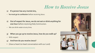 How to Receive Jesus
1) If a person has any mortal sins,
– he must go to confession before receiving Jesus.
2) Out of respect for Jesus, we do not eat or drink anything for
one hour before receiving Holy Communion.
– We can drink water at any time.
3) When you go up to receive Jesus, how do you walk up?
– With respect
4) And how do you receive Jesus?
• (Have a heart-to-heart conversation with our Lord)
 