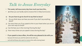 Talk to Jesus Everyday
• This week, tell Jesus every day how much you love Him,
• and that you can hardly wait to receive Him in Holy Communion.
1) Do you have to go to church to say that to Jesus?
2) Do you think Jesus can hear you even if you don’t say anything
aloud?
3) Can Jesus hear you if you speak to Him in your heart when you are on
your own way to school?
4) Can He hear you in the morning? During the day?
5) How many times can you speak to Jesus during the day?
• If you speak to Jesus often, He will be very pleased to be with you
– because He loves you and He wants to be with you,
– and with all those who want to receive Him with a loving heart.
 