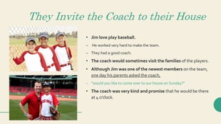 They Invite the Coach to their House
• Jim love play baseball.
– He worked very hard to make the team.
– They had a good coach.
• The coach would sometimes visit the families of the players.
• Although Jim was one of the newest members on the team,
one day his parents asked the coach,
– “would you like to come over to our house on Sunday?”
• The coach was very kind and promise that he would be there
at 4 o’clock.
 