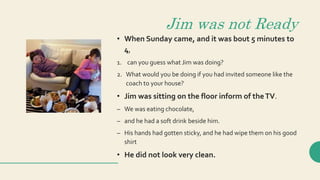 Jim was not Ready
• When Sunday came, and it was bout 5 minutes to
4,
1. can you guess what Jim was doing?
2. What would you be doing if you had invited someone like the
coach to your house?
• Jim was sitting on the floor inform of theTV.
– We was eating chocolate,
– and he had a soft drink beside him.
– His hands had gotten sticky, and he had wipe them on his good
shirt
• He did not look very clean.
 