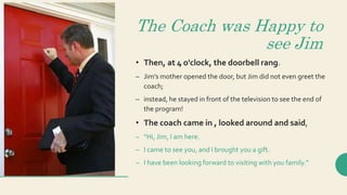 The Coach was Happy to
see Jim
• Then, at 4 o'clock, the doorbell rang.
– Jim’s mother opened the door, but Jim did not even greet the
coach;
– instead, he stayed in front of the television to see the end of
the program!
• The coach came in , looked around and said,
– “Hi, Jim, I am here.
– I came to see you, and I brought you a gift.
– I have been looking forward to visiting with you family.”
 