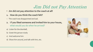 Jim Did not Pay Attention
• Jim did not pay attention to the coach at all!
1. How do you think the coach felt?
– The coach was disappointed and sad.
2. I f you liked someone and invited him to your house,
what would you do when he arrived?
a) Listen for the doorbell,
b) Greet the person nicely
c) And welcome him
d) Show him around, and talk with him, etc.
 