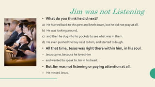 Jim was not Listening
• What do you think he did next?
a) He hurried back to this pew and knelt down, but he did not pray at all.
b) He was looking around,
c) and then he dug into his pockets to see what was in them.
d) He even pushed the boy next to him, and started to laugh.
• All that time, Jesus was right there within him, in his soul.
– Jesus came, because he loves Him
– and wanted to speak to Jim in his heart.
• But Jim was not listening or paying attention at all.
– He missed Jesus.
 