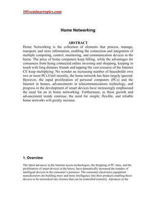 101seminartopics.com



                               Home Networking


                                ABSTRACT
Home Networking is the collection of elements that process, manage,
transport, and store information, enabling the connection and integration of
multiple computing, control, monitoring, and communication devices in the
home. The price of home computers keep falling, while the advantages for
consumers from being connected online investing and shopping, keeping in
touch with long distance friends and tapping the vast resource of the Internet
CE keep multiplying. No wonder an increasing number of households own
two or more PCs.Until recently, the home network has been largely ignored.
However, the rapid proliferation of personal computers (PCs) and the
Internet in homes, advancements in telecommunications technology, and
progress in the development of smart devices have increasingly emphasized
the need for an in home networking. Furthermore, as these growth and
advancement trends continue, the need for simple, flexible, and reliable
home networks will greatly increase.




1. Overview
The latest advances in the Internet access technologies, the dropping of PC rates, and the
proliferation of smart devices in the house, have dramatically increased the number of
intelligent devices in the consumer’s premises. The consumer electronics equipment
manufacturers are building more and more intelligence into their products enabling those
devices to be networked into clusters that can be controlled remotely. Advances in the
 