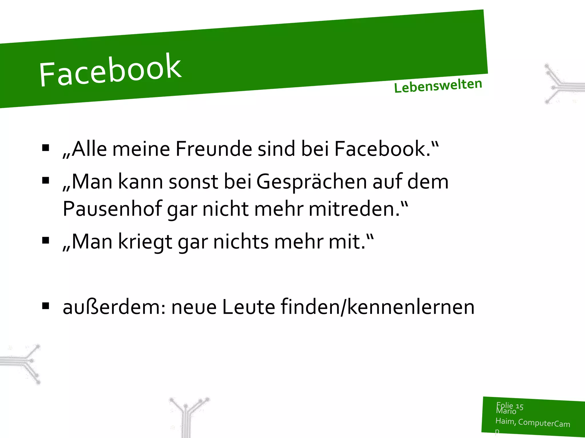  „Alle meine Freunde sind bei Facebook.“
 „Man kann sonst bei Gesprächen auf dem
  Pausenhof gar nicht mehr mitreden.“
 „Man kriegt gar nichts mehr mit.“

 außerdem: neue Leute finden/kennenlernen
 