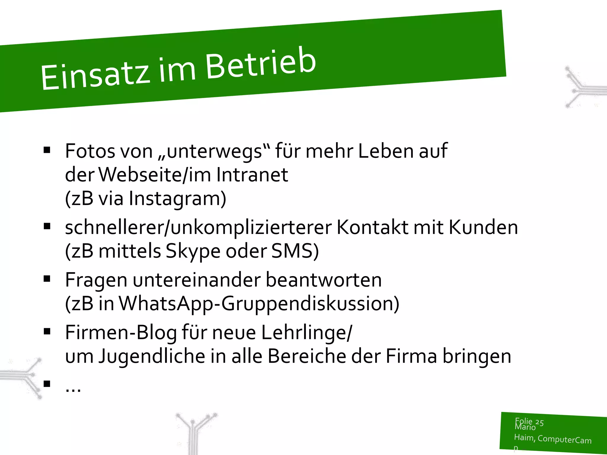  Fotos von „unterwegs“ für mehr Leben auf
  der Webseite/im Intranet
  (zB via Instagram)
 schnellerer/unkomplizierterer Kontakt mit Kunden
  (zB mittels Skype oder SMS)
 Fragen untereinander beantworten
  (zB in WhatsApp-Gruppendiskussion)
 Firmen-Blog für neue Lehrlinge/
  um Jugendliche in alle Bereiche der Firma bringen
 ...
 