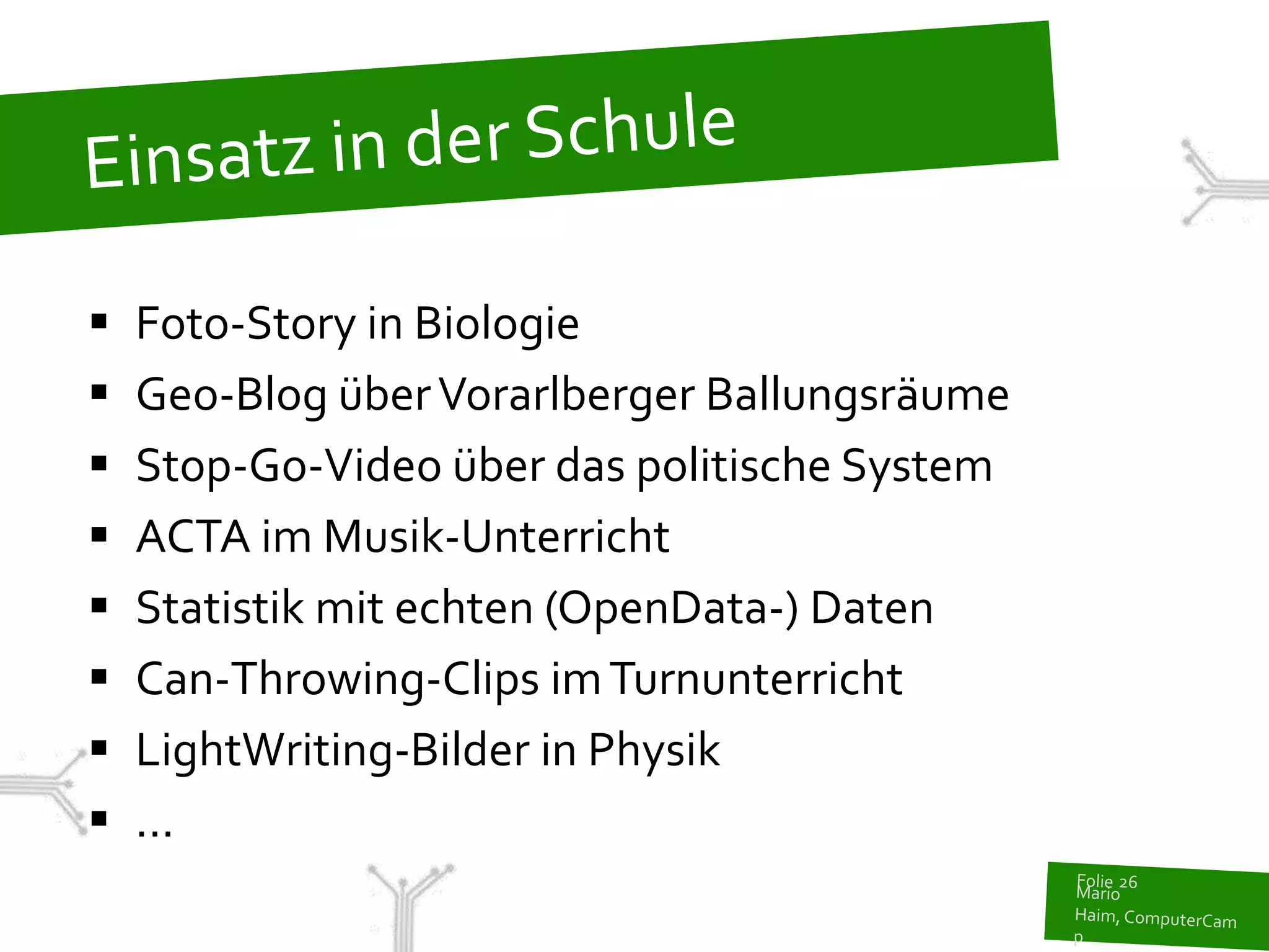    Foto-Story in Biologie
   Geo-Blog über Vorarlberger Ballungsräume
   Stop-Go-Video über das politische System
   ACTA im Musik-Unterricht
   Statistik mit echten (OpenData-) Daten
   Can-Throwing-Clips im Turnunterricht
   LightWriting-Bilder in Physik
   ...
 