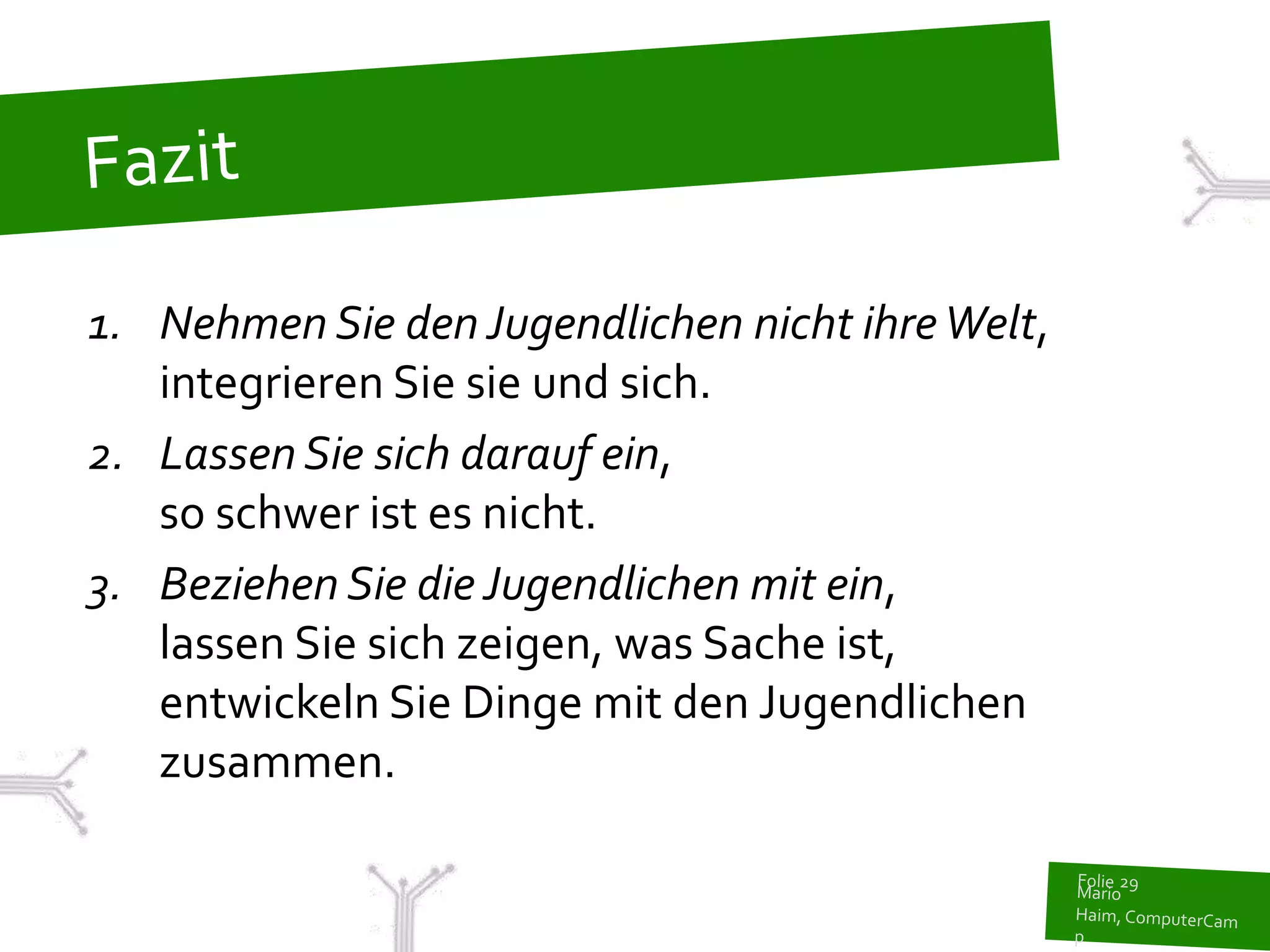 1. Nehmen Sie den Jugendlichen nicht ihre Welt,
   integrieren Sie sie und sich.
2. Lassen Sie sich darauf ein,
   so schwer ist es nicht.
3. Beziehen Sie die Jugendlichen mit ein,
   lassen Sie sich zeigen, was Sache ist,
   entwickeln Sie Dinge mit den Jugendlichen
   zusammen.
 