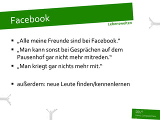  „Alle meine Freunde sind bei Facebook.“
 „Man kann sonst bei Gesprächen auf dem
  Pausenhof gar nicht mehr mitreden.“
 „Man kriegt gar nichts mehr mit.“

 außerdem: neue Leute finden/kennenlernen
 