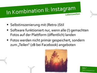  Selbstinszenierung mit (Retro-)Stil
 Software funktioniert nur, wenn alle (!) gemachten
  Fotos auf der Plattform (öffentlich) landen
 Fotos werden nicht primär gespeichert, sondern
  zum „Teilen“ (zB bei Facebook) angeboten
 