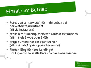  Fotos von „unterwegs“ für mehr Leben auf
  der Webseite/im Intranet
  (zB via Instagram)
 schnellerer/unkomplizierterer Kontakt mit Kunden
  (zB mittels Skype oder SMS)
 Fragen untereinander beantworten
  (zB in WhatsApp-Gruppendiskussion)
 Firmen-Blog für neue Lehrlinge/
  um Jugendliche in alle Bereiche der Firma bringen
 ...
 