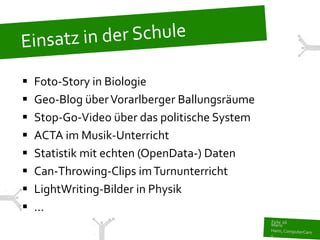    Foto-Story in Biologie
   Geo-Blog über Vorarlberger Ballungsräume
   Stop-Go-Video über das politische System
   ACTA im Musik-Unterricht
   Statistik mit echten (OpenData-) Daten
   Can-Throwing-Clips im Turnunterricht
   LightWriting-Bilder in Physik
   ...
 
