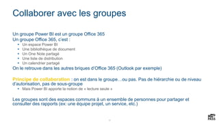 12
Collaborer avec les groupes
Un groupe Power BI est un groupe Office 365
Un groupe Office 365, c’est :
 Un espace Power BI
 Une bibliothèque de document
 Un One Note partagé
 Une liste de distribution
 Un calendrier partagé
On le retrouve dans les autres briques d’Office 365 (Outlook par exemple)
Principe de collaboration : on est dans le groupe…ou pas. Pas de hiérarchie ou de niveau
d’autorisation, pas de sous-groupe
 Mais Power BI apporte la notion de « lecture seule »
Les groupes sont des espaces communs à un ensemble de personnes pour partager et
consulter des rapports (ex: une équipe projet, un service, etc.)
 