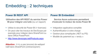 21
Embedding : 2 techniques
Power BI REST API Power BI Embedded
Utilisation des API REST du service Power
BI pour intégrer une tuile (ou un rapport)
 Utilise la sécurité de Power BI (+ licences)
 On peut citer les travaux de DevScope par
exemple pour intégrer dans SharePoint ou
dans Office PowerPoint
 http://www.devscope.net/Products.aspx
Attention : il n’y a pas (encore) de webpart
natif dans SharePoint (online/onprem)
Service Azure autonome permettant
d’exécuter le moteur de rendu Power BI
 Intégration applicative complète
 Authentification à votre charge
 Gestion plus compliquée (.NET ou PS)
 Modèle de paiement au « rendu »
 