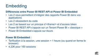22
Embedding
Différences entre Power BI REST API et Power BI Embedded
• Les 2 vous permettent d’intégrer des rapports Power BI dans vos
applications
• Les 2 nécessitent du code
• Les 2 se basent sur un principe d’<iframe/> et d’access token
• Power BI REST API s’appuie sur un Tenant Power BI « classique »
• Power BI Embedded s’appuie sur Azure
Power BI Embedded :
• Tarification à la session, une session = 1 heure (ou quand on ferme le
browser)
• 4,22€ pour 100 sessions
 