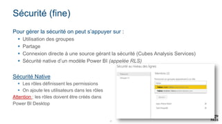 27
Sécurité (fine)
Pour gérer la sécurité on peut s’appuyer sur :
 Utilisation des groupes
 Partage
 Connexion directe à une source gérant la sécurité (Cubes Analysis Services)
 Sécurité native d’un modèle Power BI (appelée RLS)
Sécurité Native
 Les rôles définissent les permissions
 On ajoute les utilisateurs dans les rôles
Attention : les rôles doivent être créés dans
Power BI Desktop
 