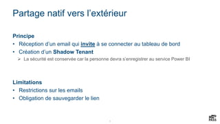 9
Partage natif vers l’extérieur
Principe
• Réception d’un email qui invite à se connecter au tableau de bord
• Création d’un Shadow Tenant
 La sécurité est conservée car la personne devra s’enregistrer au service Power BI
Limitations
• Restrictions sur les emails
• Obligation de sauvegarder le lien
 