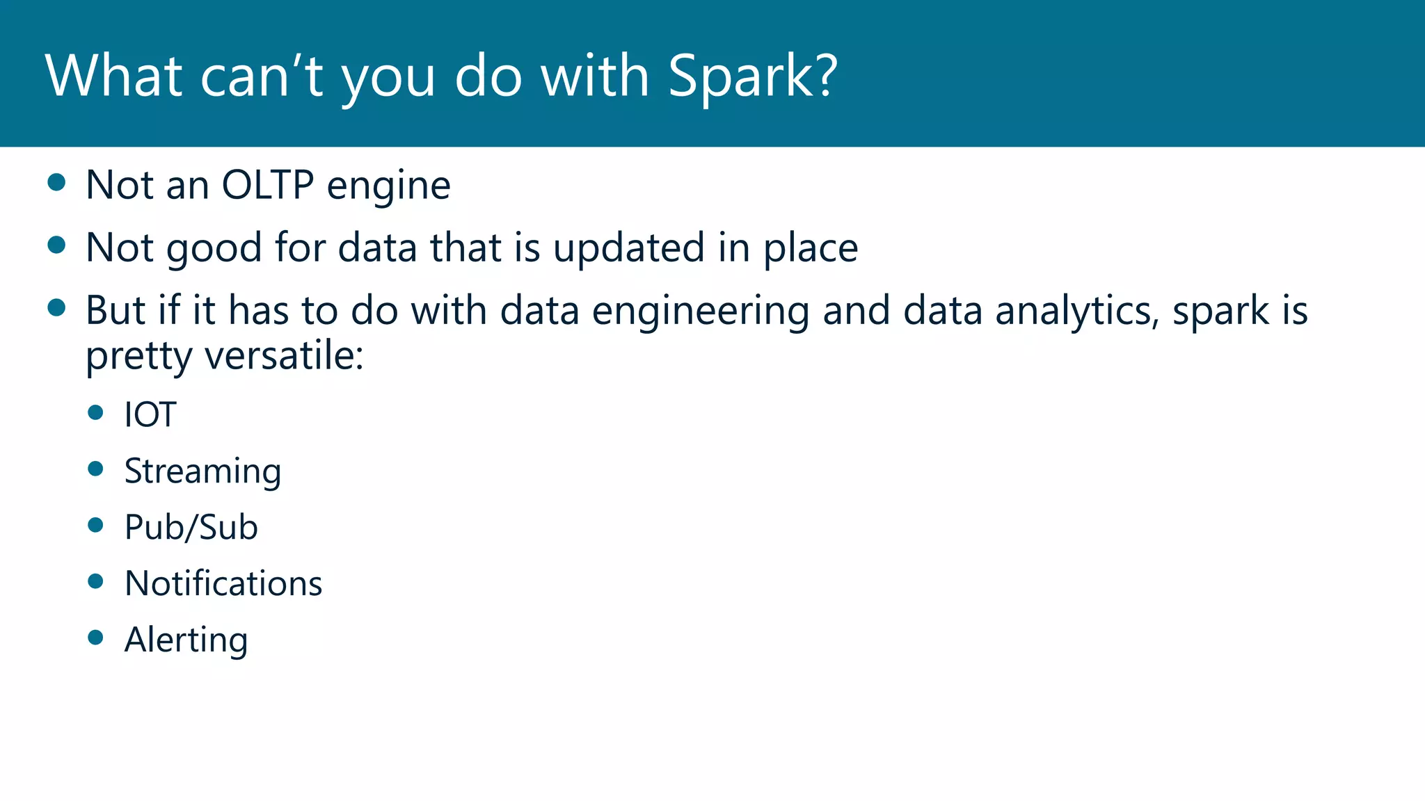  Not an OLTP engine
 Not good for data that is updated in place
 But if it has to do with data engineering and data analytics, spark is
pretty versatile:
 IOT
 Streaming
 Pub/Sub
 Notifications
 Alerting
What can’t you do with Spark?
 