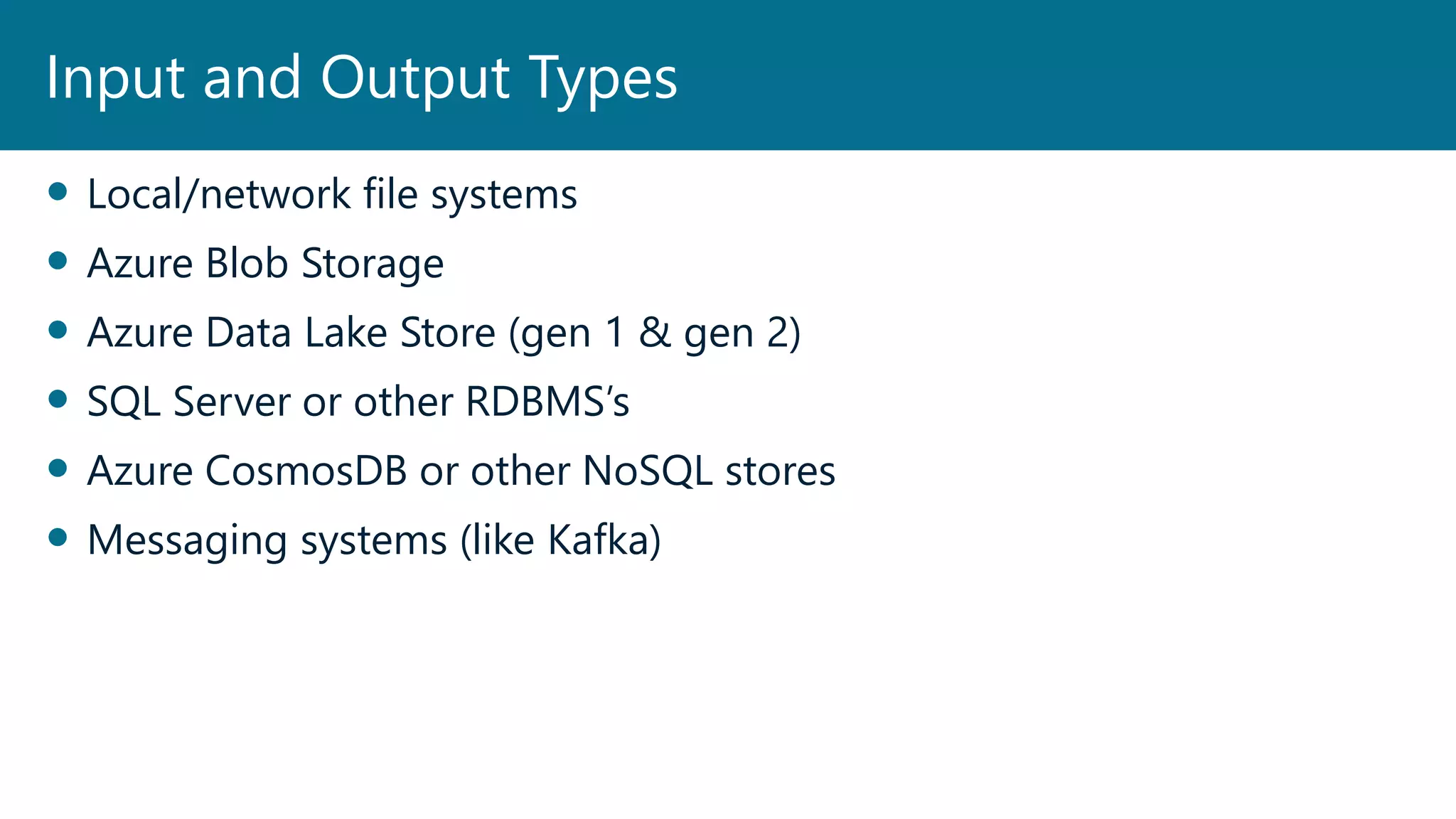  Local/network file systems
 Azure Blob Storage
 Azure Data Lake Store (gen 1 & gen 2)
 SQL Server or other RDBMS’s
 Azure CosmosDB or other NoSQL stores
 Messaging systems (like Kafka)
Input and Output Types
 