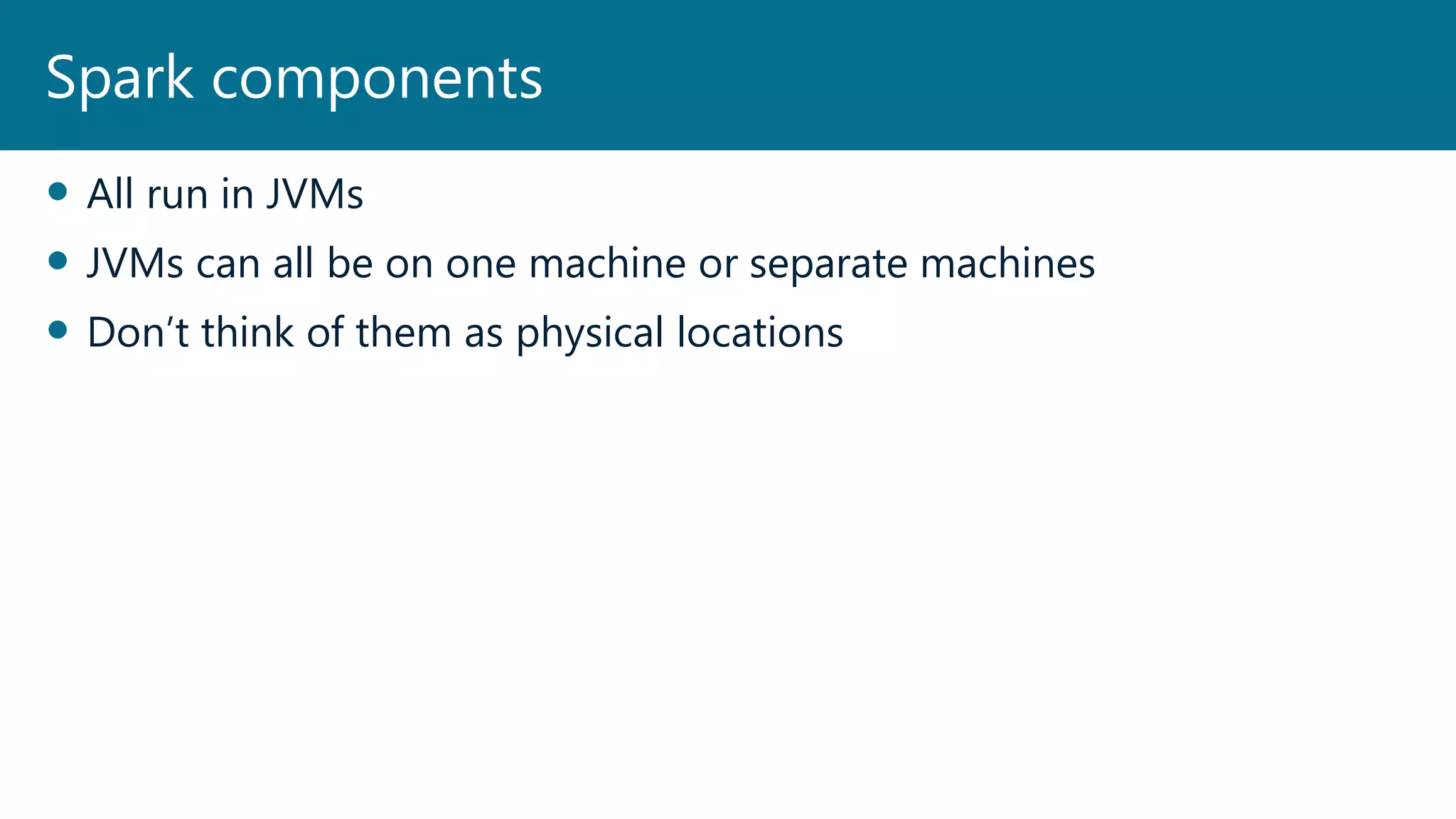  All run in JVMs
 JVMs can all be on one machine or separate machines
 Don’t think of them as physical locations
Spark components
 