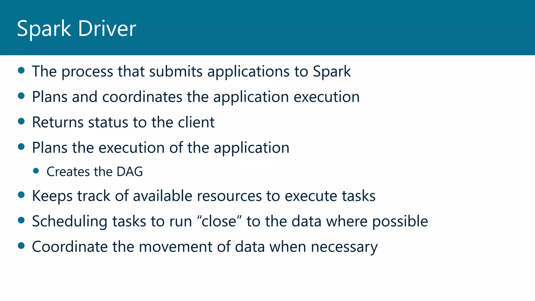  The process that submits applications to Spark
 Plans and coordinates the application execution
 Returns status to the client
 Plans the execution of the application
 Creates the DAG
 Keeps track of available resources to execute tasks
 Scheduling tasks to run “close” to the data where possible
 Coordinate the movement of data when necessary
Spark Driver
 