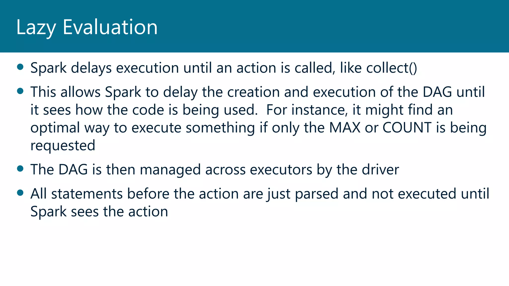  Spark delays execution until an action is called, like collect()
 This allows Spark to delay the creation and execution of the DAG until
it sees how the code is being used. For instance, it might find an
optimal way to execute something if only the MAX or COUNT is being
requested
 The DAG is then managed across executors by the driver
 All statements before the action are just parsed and not executed until
Spark sees the action
Lazy Evaluation
 