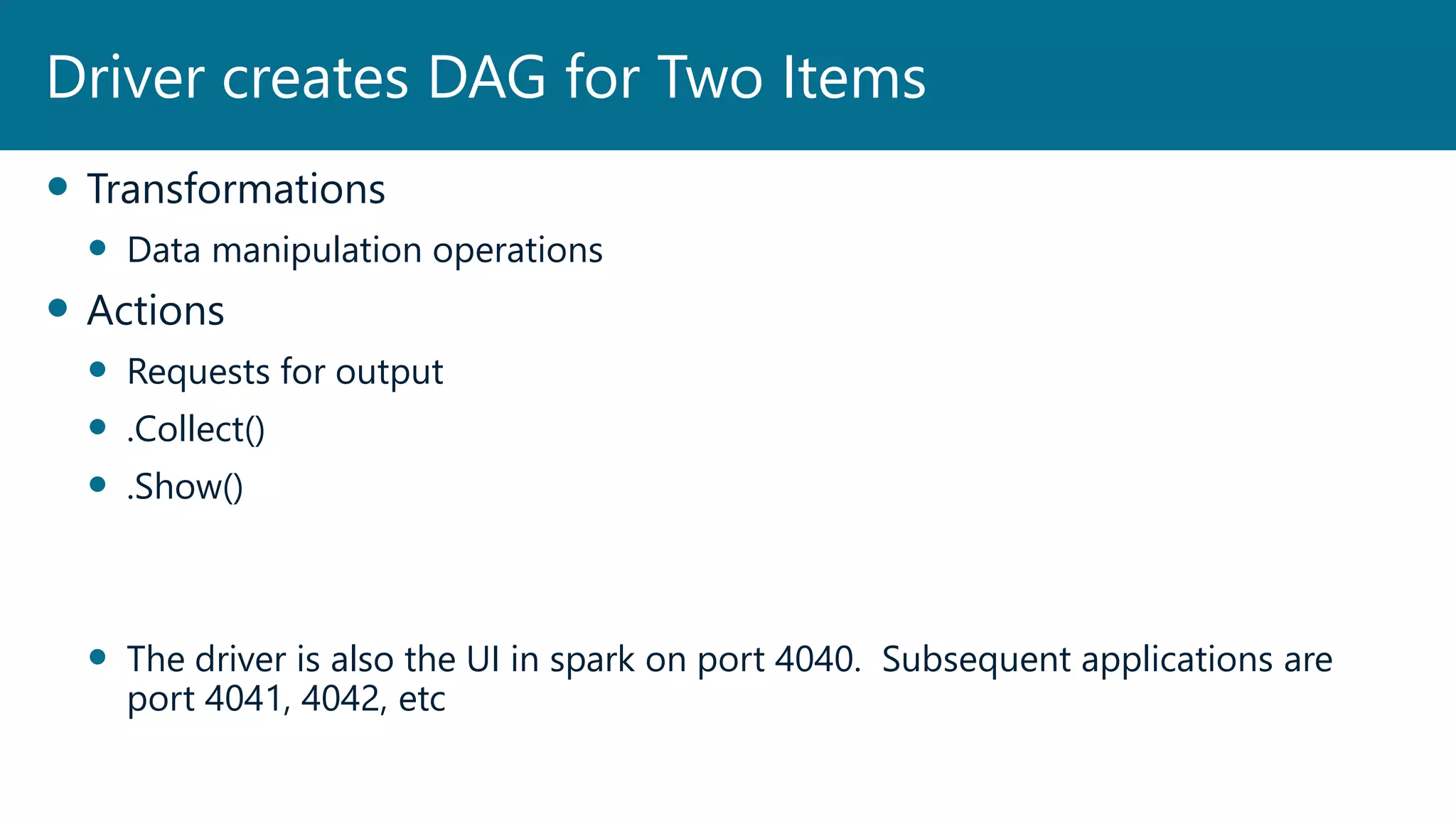  Transformations
 Data manipulation operations
 Actions
 Requests for output
 .Collect()
 .Show()
 The driver is also the UI in spark on port 4040. Subsequent applications are
port 4041, 4042, etc
Driver creates DAG for Two Items
 