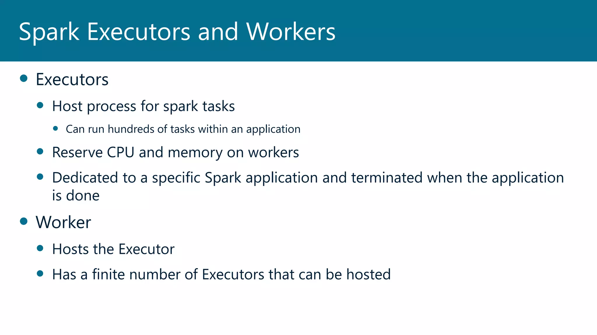  Executors
 Host process for spark tasks
 Can run hundreds of tasks within an application
 Reserve CPU and memory on workers
 Dedicated to a specific Spark application and terminated when the application
is done
 Worker
 Hosts the Executor
 Has a finite number of Executors that can be hosted
Spark Executors and Workers
 