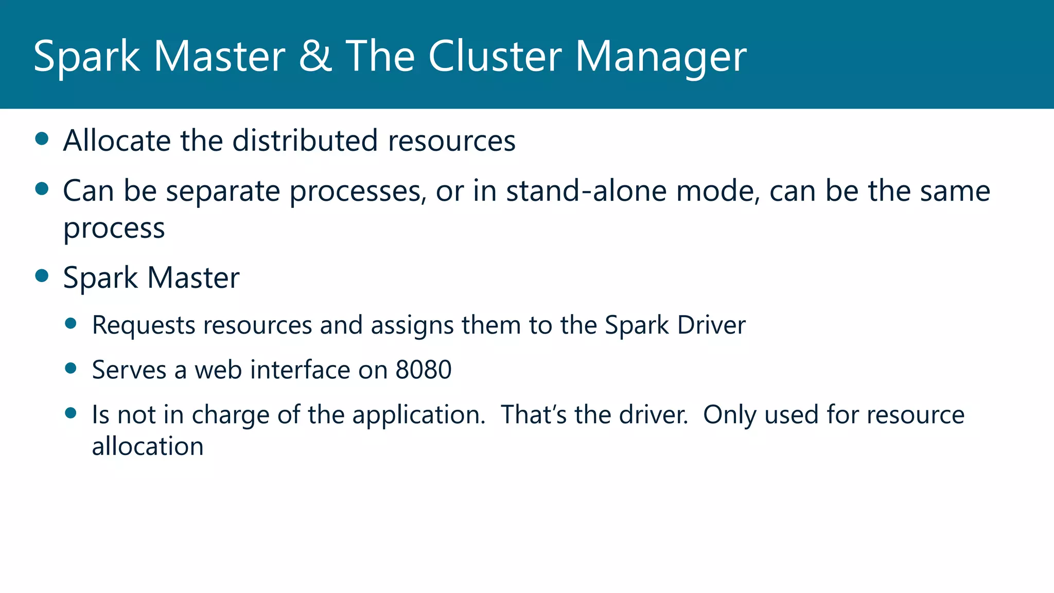  Allocate the distributed resources
 Can be separate processes, or in stand-alone mode, can be the same
process
 Spark Master
 Requests resources and assigns them to the Spark Driver
 Serves a web interface on 8080
 Is not in charge of the application. That’s the driver. Only used for resource
allocation
Spark Master & The Cluster Manager
 