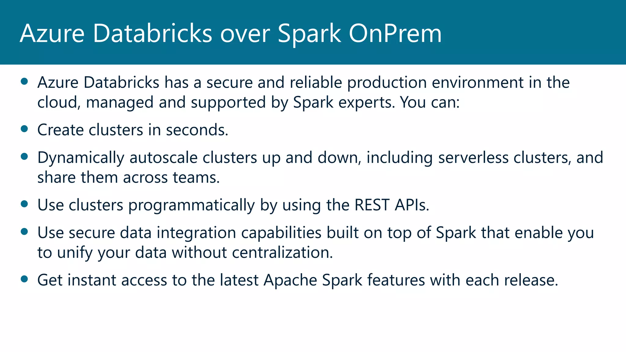  Azure Databricks has a secure and reliable production environment in the
cloud, managed and supported by Spark experts. You can:
 Create clusters in seconds.
 Dynamically autoscale clusters up and down, including serverless clusters, and
share them across teams.
 Use clusters programmatically by using the REST APIs.
 Use secure data integration capabilities built on top of Spark that enable you
to unify your data without centralization.
 Get instant access to the latest Apache Spark features with each release.
Azure Databricks over Spark OnPrem
 