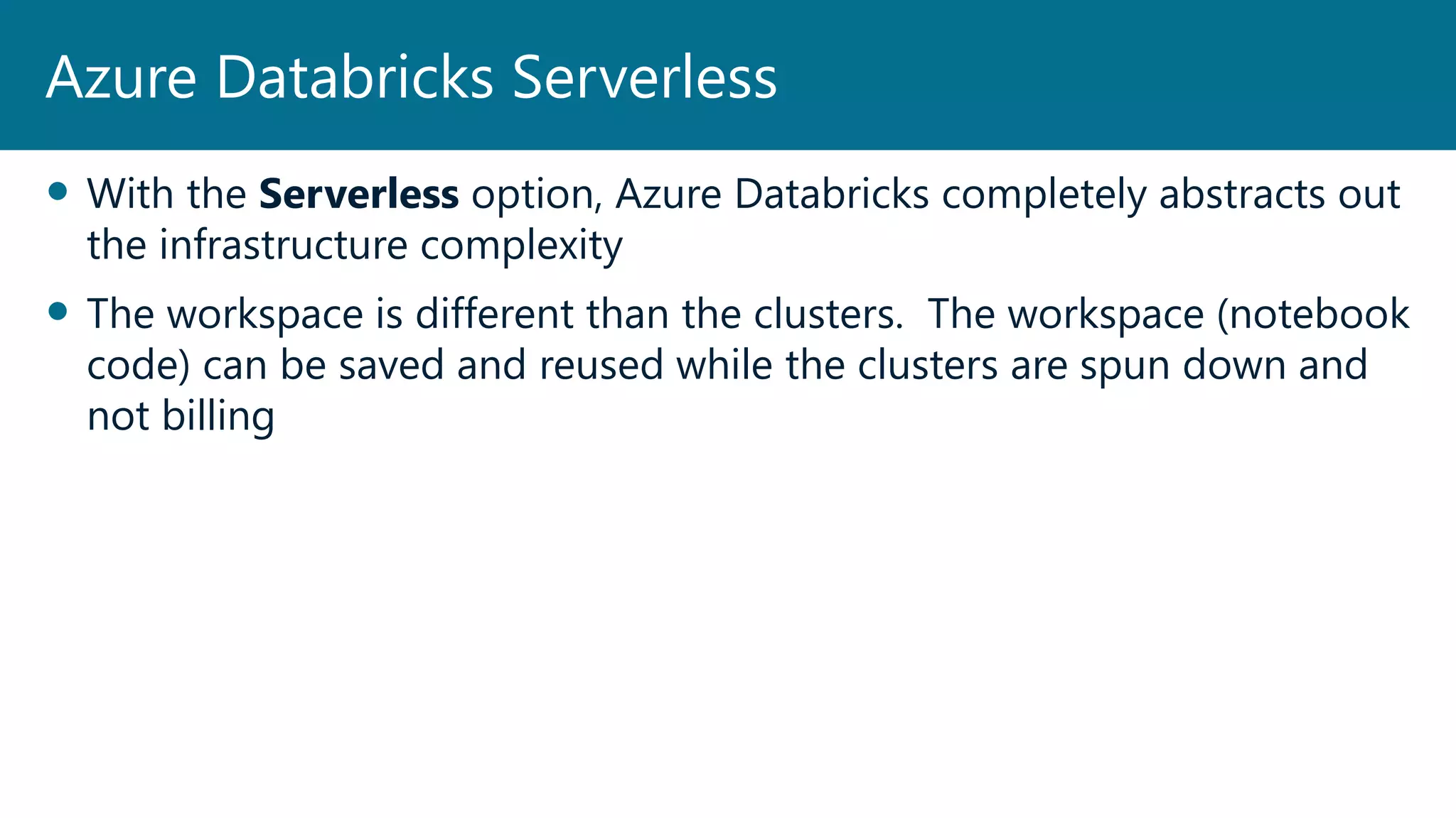  With the Serverless option, Azure Databricks completely abstracts out
the infrastructure complexity
 The workspace is different than the clusters. The workspace (notebook
code) can be saved and reused while the clusters are spun down and
not billing
Azure Databricks Serverless
 
