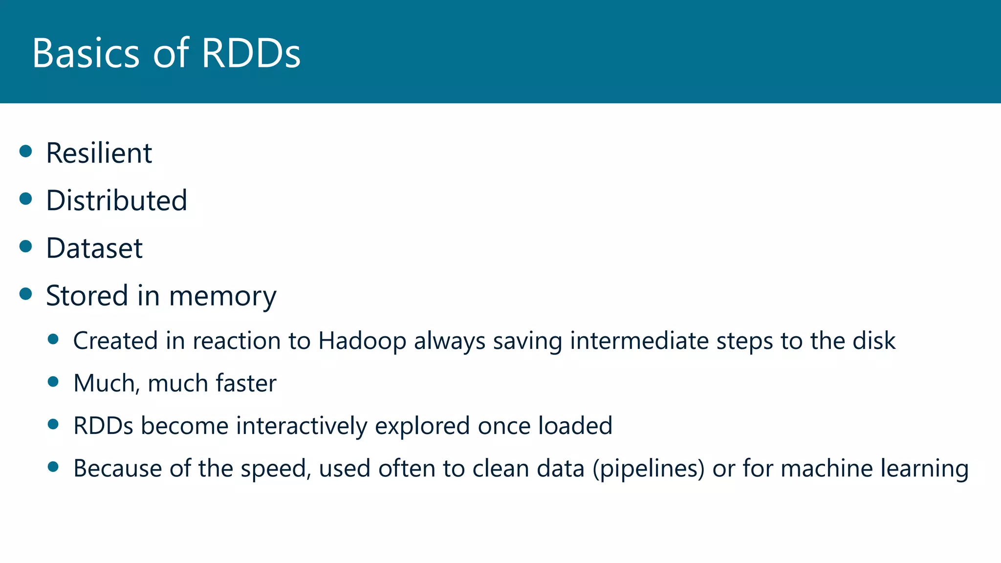  Resilient
 Distributed
 Dataset
 Stored in memory
 Created in reaction to Hadoop always saving intermediate steps to the disk
 Much, much faster
 RDDs become interactively explored once loaded
 Because of the speed, used often to clean data (pipelines) or for machine learning
Basics of RDDs
 