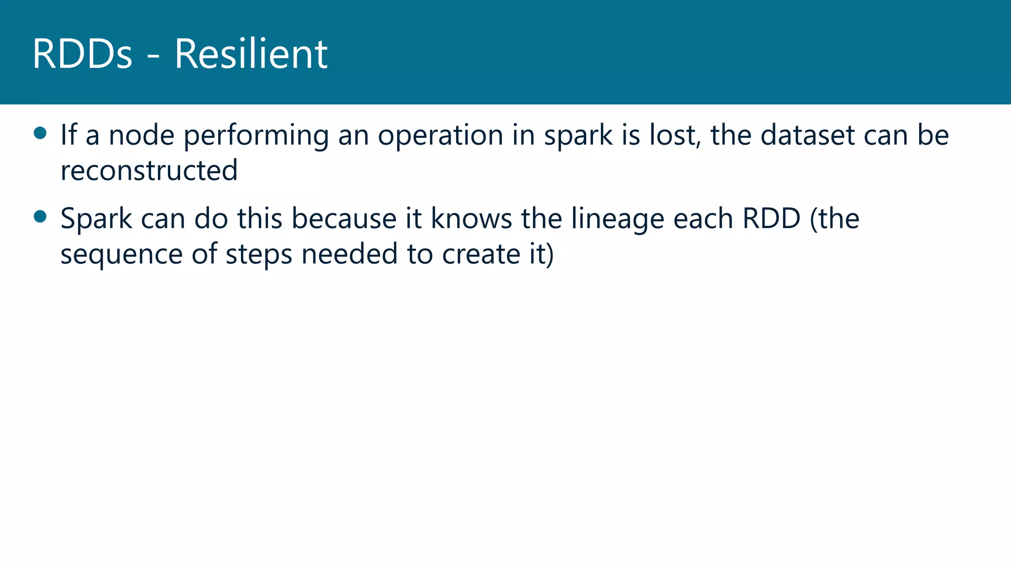  If a node performing an operation in spark is lost, the dataset can be
reconstructed
 Spark can do this because it knows the lineage each RDD (the
sequence of steps needed to create it)
RDDs - Resilient
 