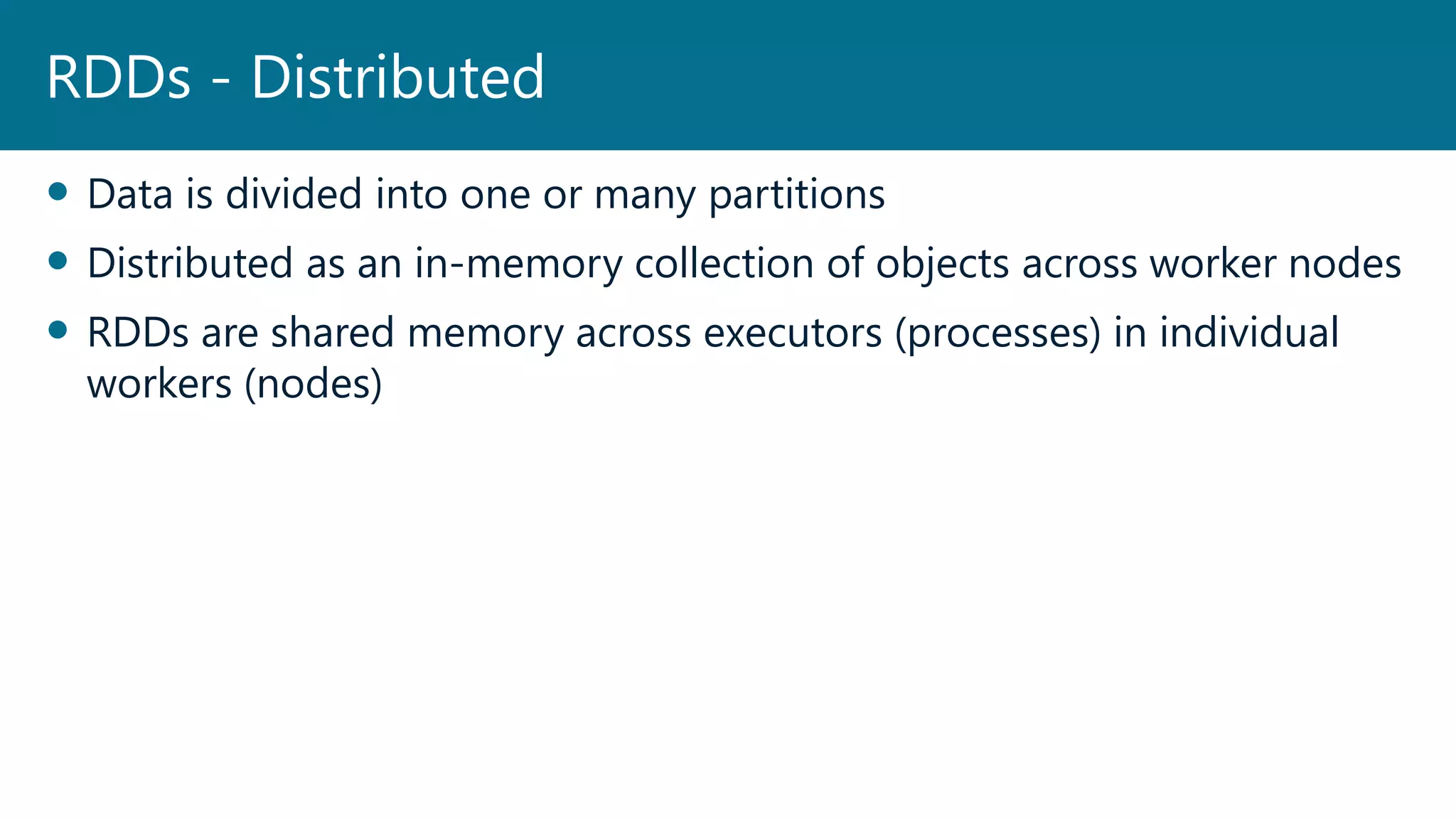 Data is divided into one or many partitions
 Distributed as an in-memory collection of objects across worker nodes
 RDDs are shared memory across executors (processes) in individual
workers (nodes)
RDDs - Distributed
 