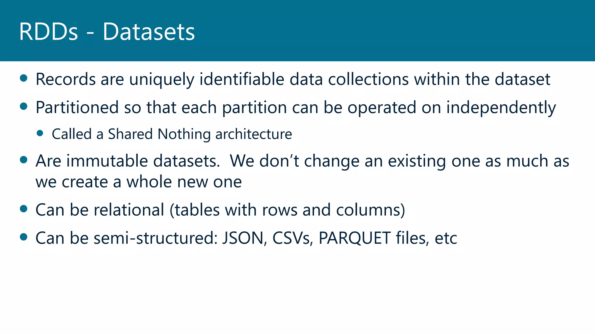  Records are uniquely identifiable data collections within the dataset
 Partitioned so that each partition can be operated on independently
 Called a Shared Nothing architecture
 Are immutable datasets. We don’t change an existing one as much as
we create a whole new one
 Can be relational (tables with rows and columns)
 Can be semi-structured: JSON, CSVs, PARQUET files, etc
RDDs - Datasets
 