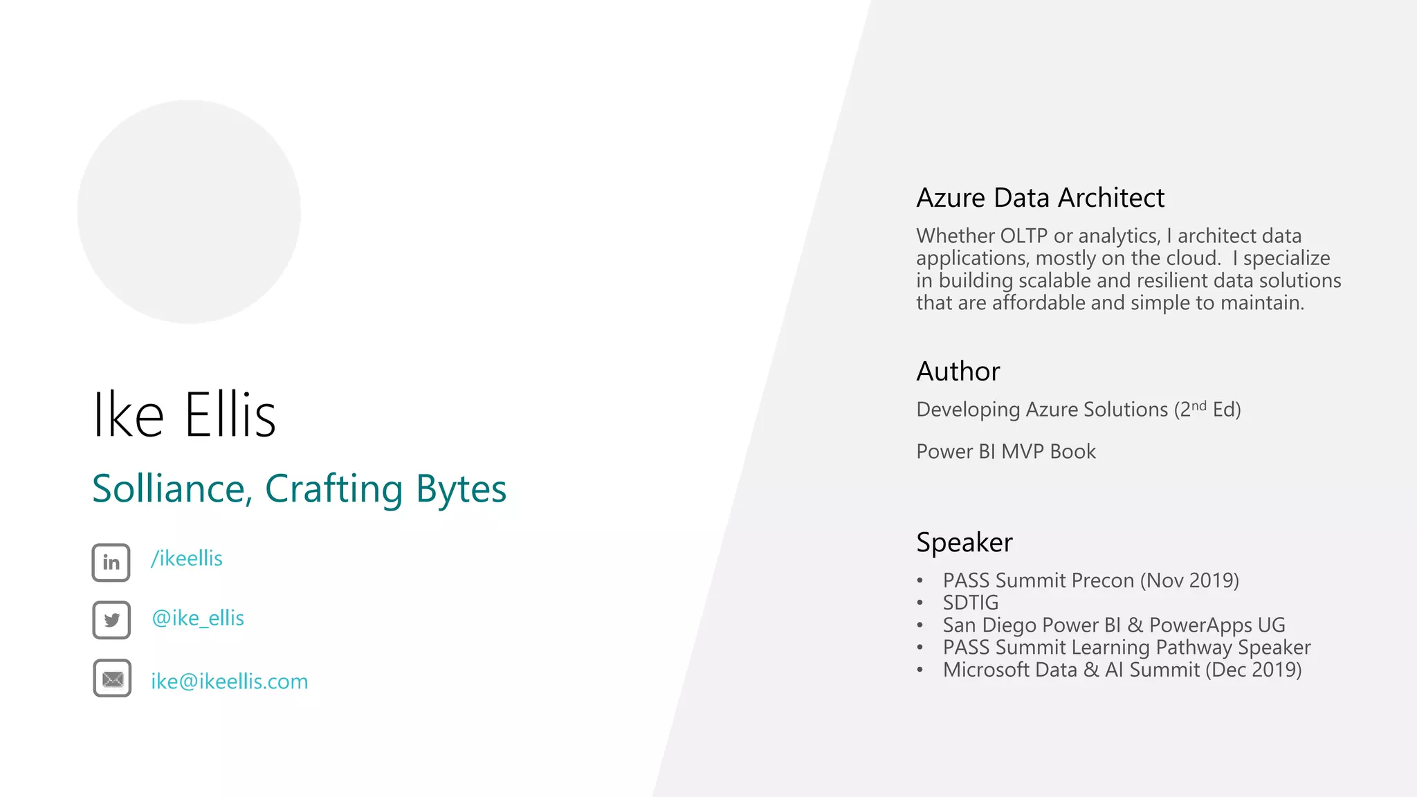 Ike Ellis
Solliance, Crafting Bytes
Azure Data Architect
Whether OLTP or analytics, I architect data
applications, mostly on the cloud. I specialize
in building scalable and resilient data solutions
that are affordable and simple to maintain.
Author
Developing Azure Solutions (2nd Ed)
Power BI MVP Book
Speaker
• PASS Summit Precon (Nov 2019)
• SDTIG
• San Diego Power BI & PowerApps UG
• PASS Summit Learning Pathway Speaker
• Microsoft Data & AI Summit (Dec 2019)
/ikeellis
@ike_ellis
ike@ikeellis.com
 
