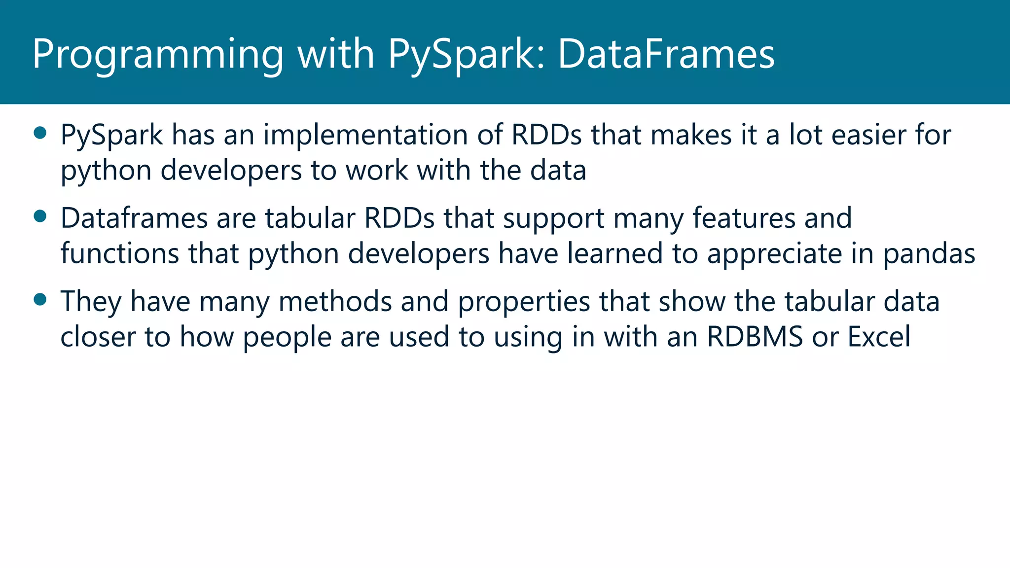  PySpark has an implementation of RDDs that makes it a lot easier for
python developers to work with the data
 Dataframes are tabular RDDs that support many features and
functions that python developers have learned to appreciate in pandas
 They have many methods and properties that show the tabular data
closer to how people are used to using in with an RDBMS or Excel
Programming with PySpark: DataFrames
 