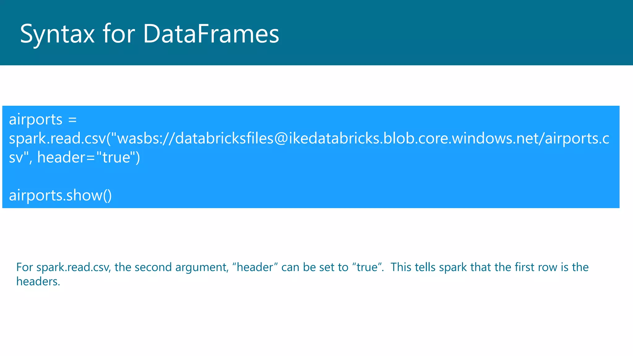 Syntax for DataFrames
airports =
spark.read.csv("wasbs://databricksfiles@ikedatabricks.blob.core.windows.net/airports.c
sv", header="true")
airports.show()
For spark.read.csv, the second argument, “header” can be set to “true”. This tells spark that the first row is the
headers.
 