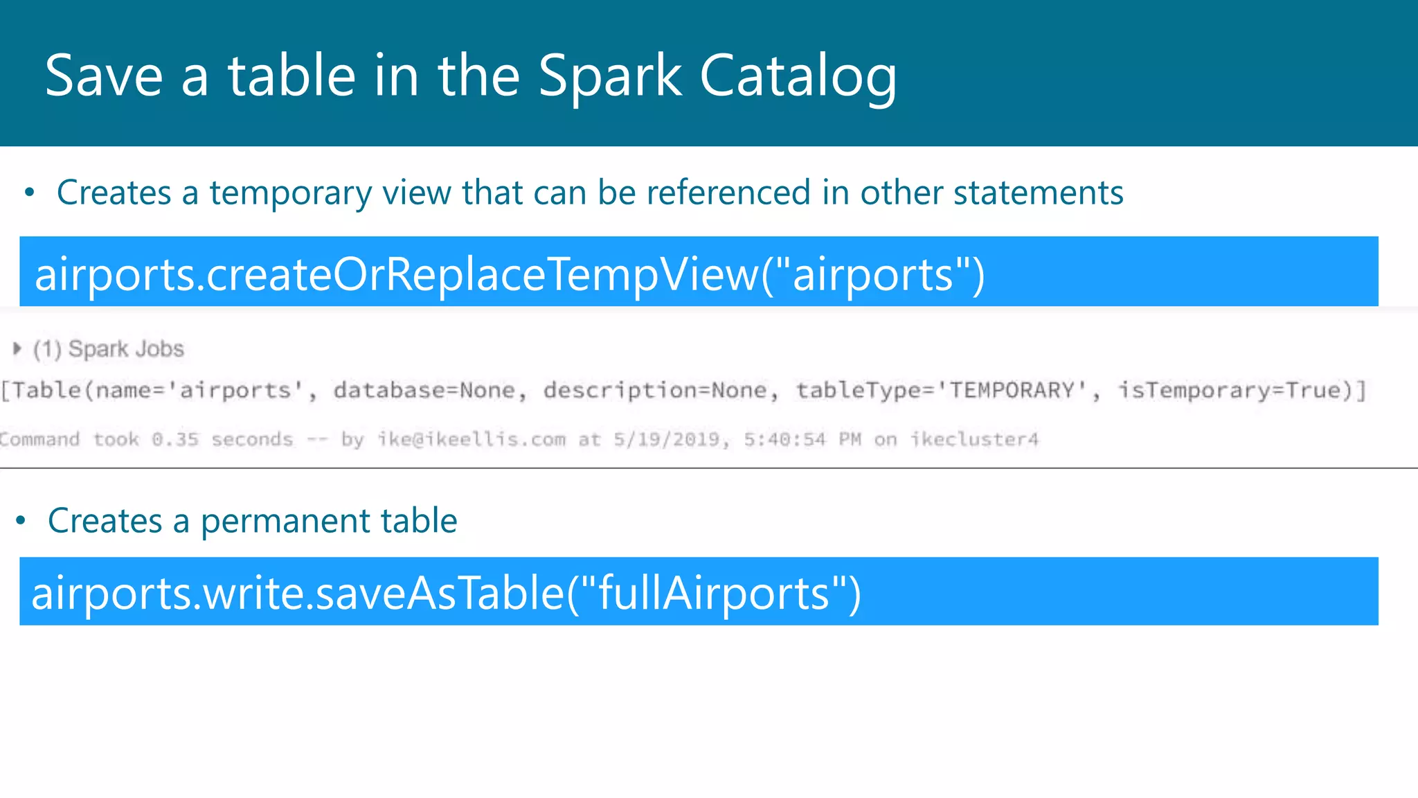 Save a table in the Spark Catalog
airports.createOrReplaceTempView("airports")
• Creates a temporary view that can be referenced in other statements
airports.write.saveAsTable("fullAirports")
• Creates a permanent table
 