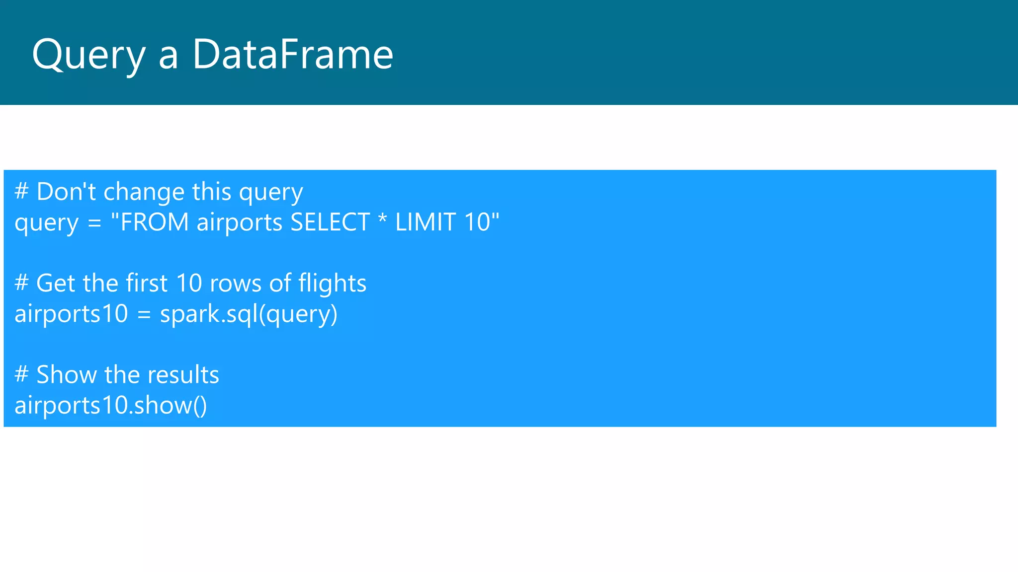 Query a DataFrame
# Don't change this query
query = "FROM airports SELECT * LIMIT 10"
# Get the first 10 rows of flights
airports10 = spark.sql(query)
# Show the results
airports10.show()
 