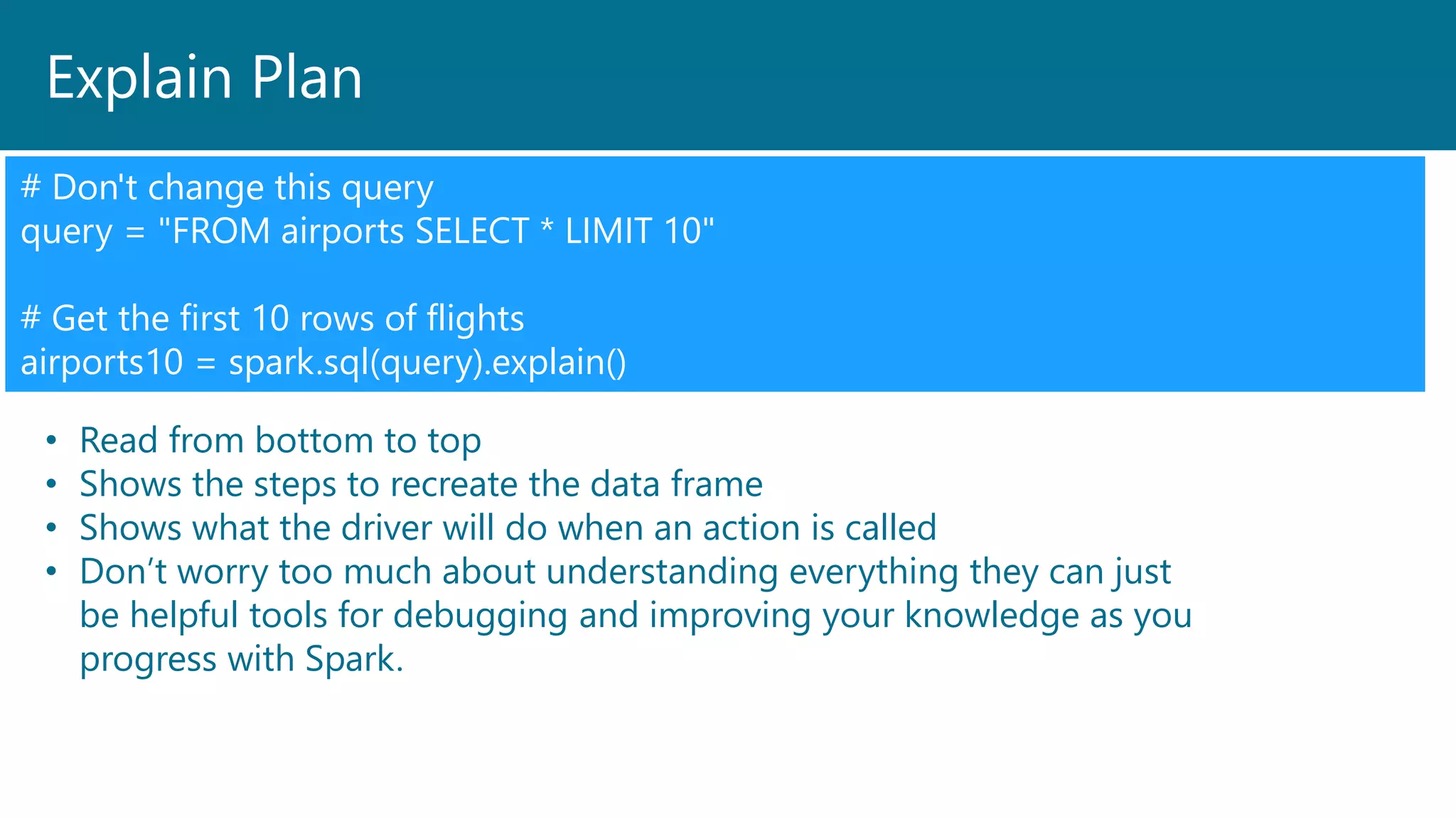 Explain Plan
# Don't change this query
query = "FROM airports SELECT * LIMIT 10"
# Get the first 10 rows of flights
airports10 = spark.sql(query).explain()
• Read from bottom to top
• Shows the steps to recreate the data frame
• Shows what the driver will do when an action is called
• Don’t worry too much about understanding everything they can just
be helpful tools for debugging and improving your knowledge as you
progress with Spark.
 
