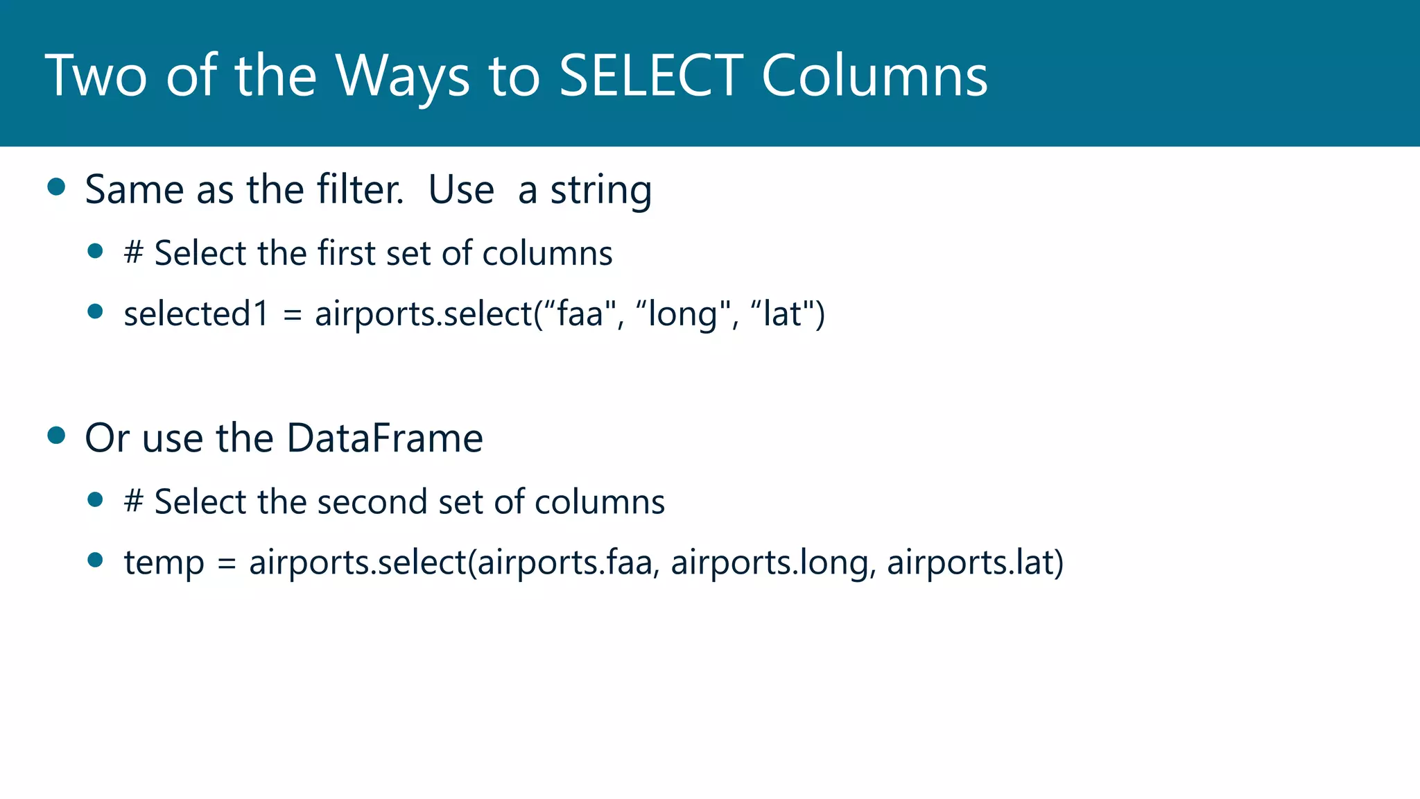  Same as the filter. Use a string
 # Select the first set of columns
 selected1 = airports.select(“faa", “long", “lat")
 Or use the DataFrame
 # Select the second set of columns
 temp = airports.select(airports.faa, airports.long, airports.lat)
Two of the Ways to SELECT Columns
 
