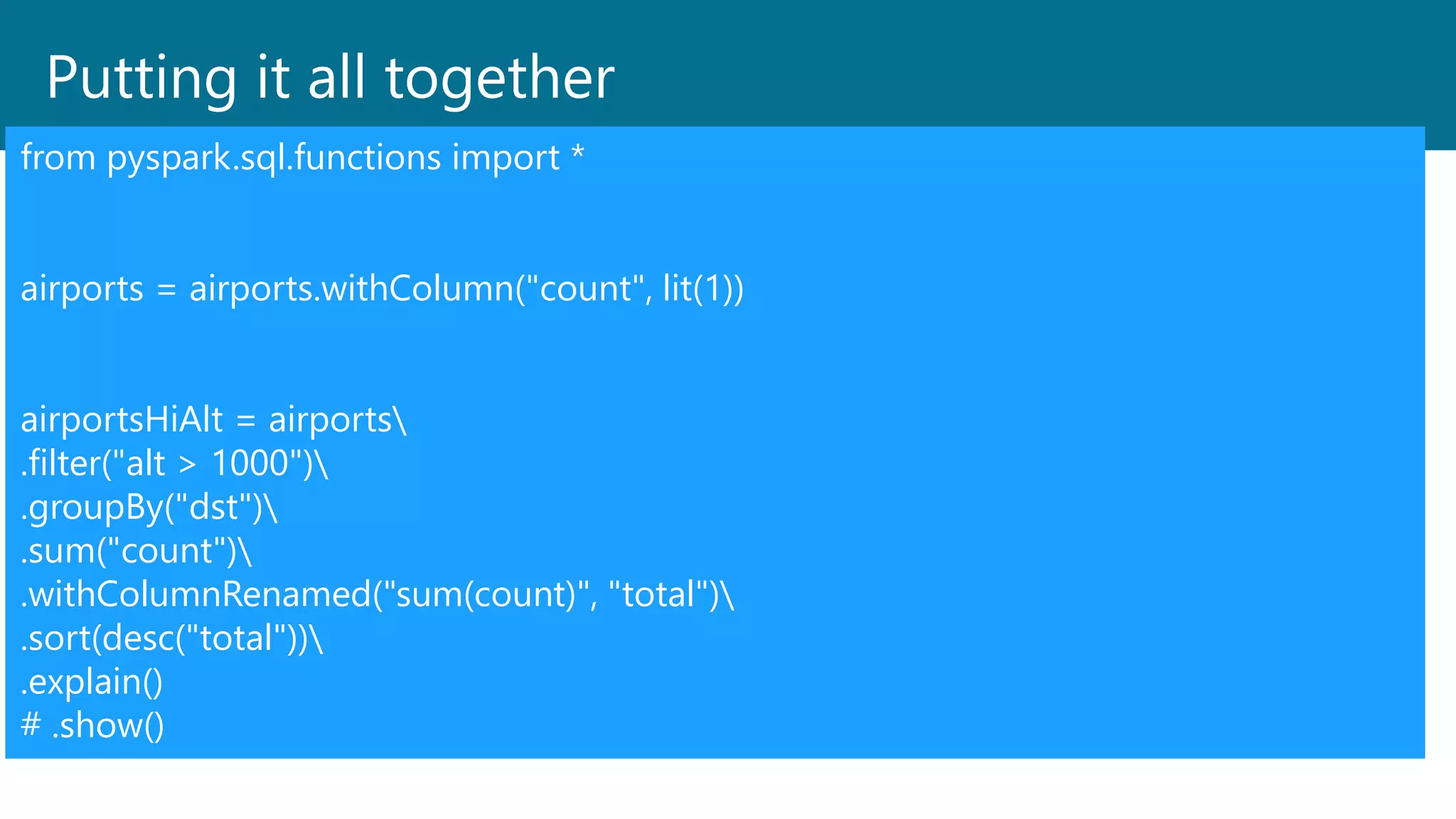 Putting it all together
from pyspark.sql.functions import *
airports = airports.withColumn("count", lit(1))
airportsHiAlt = airports
.filter("alt > 1000")
.groupBy("dst")
.sum("count")
.withColumnRenamed("sum(count)", "total")
.sort(desc("total"))
.explain()
# .show()
 